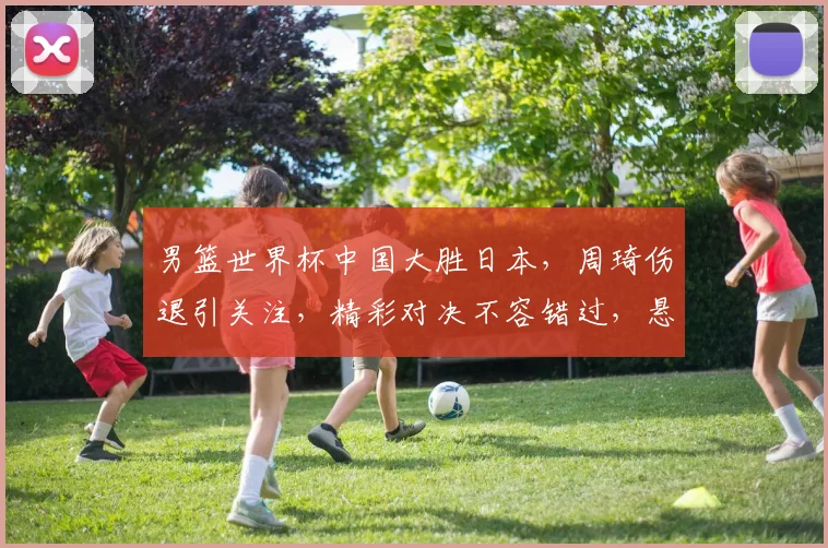 男篮世界杯中国大胜日本，周琦伤退引关注，精彩对决不容错过，悬念再起